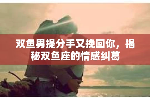 双鱼男提分手又挽回你，揭秘双鱼座的情感纠葛
