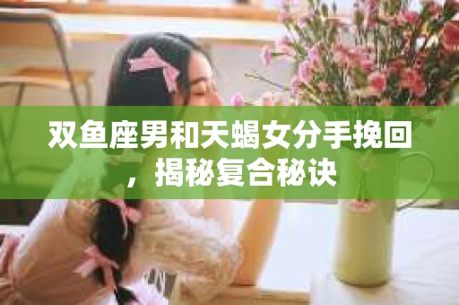 双鱼座男和天蝎女分手挽回，揭秘复合秘诀