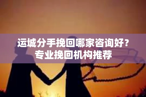 运城分手挽回哪家咨询好？专业挽回机构推荐