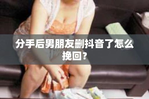 分手后男朋友删抖音了怎么挽回？