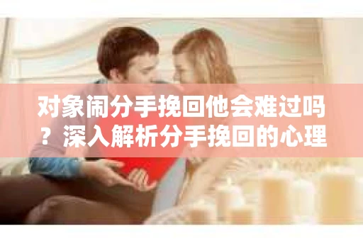 对象闹分手挽回他会难过吗？深入解析分手挽回的心理效应