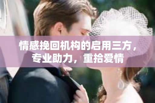 情感挽回机构的启用三方，专业助力，重拾爱情