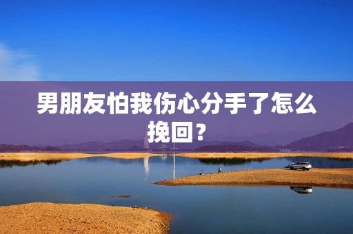 男朋友怕我伤心分手了怎么挽回？