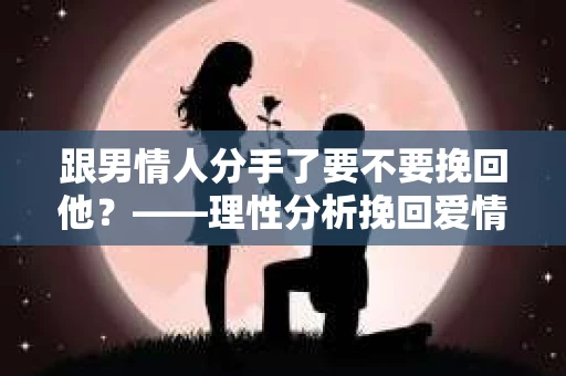 跟男情人分手了要不要挽回他？——理性分析挽回爱情的利与弊