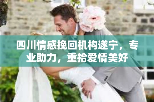 四川情感挽回机构遂宁，专业助力，重拾爱情美好