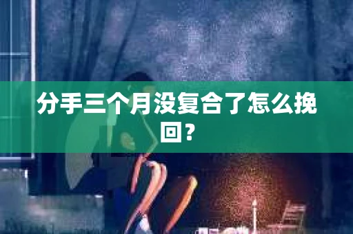 分手三个月没复合了怎么挽回？