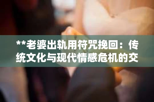 **老婆出轨用符咒挽回：传统文化与现代情感危机的交融**