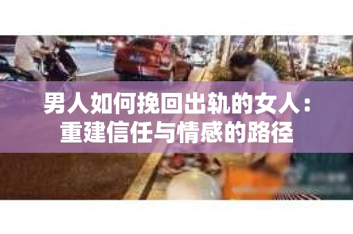 男人如何挽回出轨的女人：重建信任与情感的路径