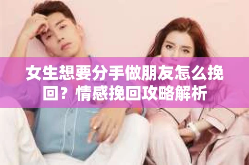 女生想要分手做朋友怎么挽回？情感挽回攻略解析