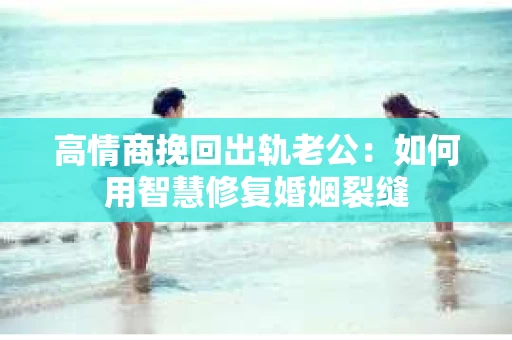 高情商挽回出轨老公：如何用智慧修复婚姻裂缝