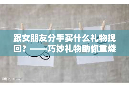 跟女朋友分手买什么礼物挽回？——巧妙礼物助你重燃爱火