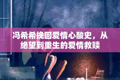 冯希希挽回爱情心酸史，从绝望到重生的爱情救赎