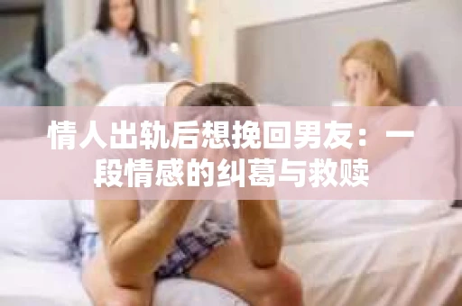 情人出轨后想挽回男友：一段情感的纠葛与救赎