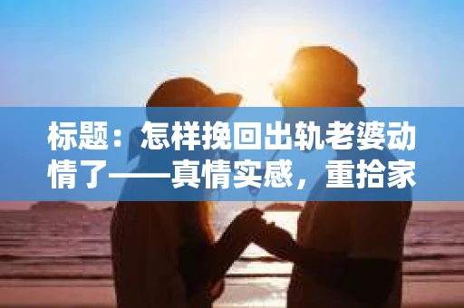 标题：怎样挽回出轨老婆动情了——真情实感，重拾家庭温暖