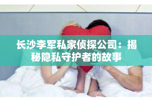 长沙李军私家侦探公司：揭秘隐私守护者的故事