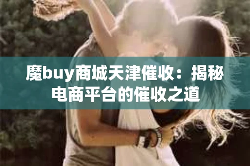 魔buy商城天津催收：揭秘电商平台的催收之道