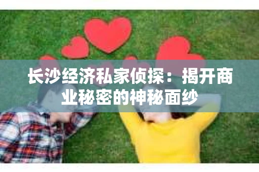 长沙经济私家侦探：揭开商业秘密的神秘面纱