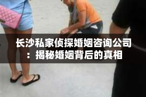 长沙私家侦探婚姻咨询公司：揭秘婚姻背后的真相