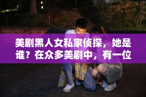美剧黑人女私家侦探，她是谁？在众多美剧中，有一位黑人女私家侦探的形象深入人心，她就是《金装律师》中的米娅·萨拉。这位充满魅力的侦探角色，不仅让观众感受到了侦探工作的紧张刺激，更展现了黑人女性的独立与智慧。