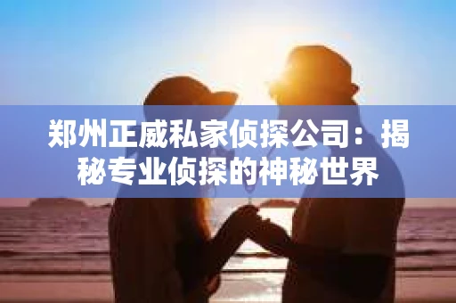 郑州正威私家侦探公司：揭秘专业侦探的神秘世界