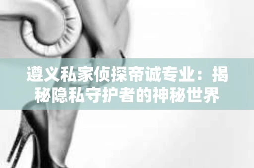 遵义私家侦探帝诚专业：揭秘隐私守护者的神秘世界