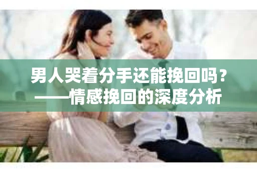男人哭着分手还能挽回吗？——情感挽回的深度分析