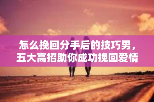 怎么挽回分手后的技巧男，五大高招助你成功挽回爱情