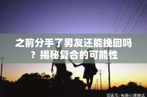之前分手了男友还能挽回吗？揭秘复合的可能性