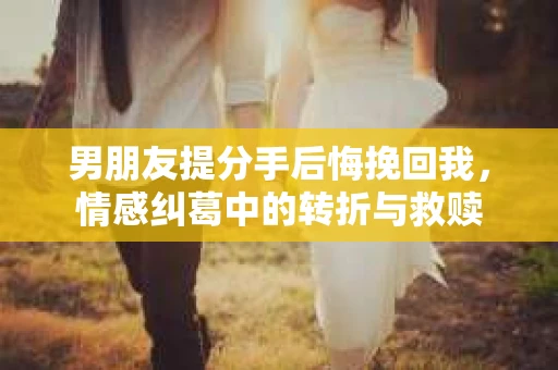 男朋友提分手后悔挽回我，情感纠葛中的转折与救赎