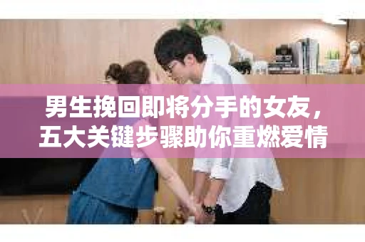 男生挽回即将分手的女友，五大关键步骤助你重燃爱情火花