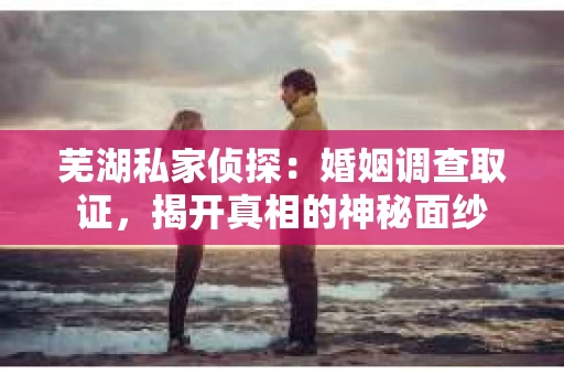 芜湖私家侦探：婚姻调查取证，揭开真相的神秘面纱
