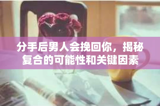 分手后男人会挽回你，揭秘复合的可能性和关键因素